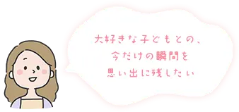 大好きな子どもとの、今だけの瞬間を思い出に残したい